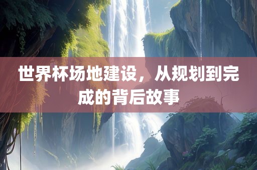 世界杯场地建设，从规划到完成的背后故事